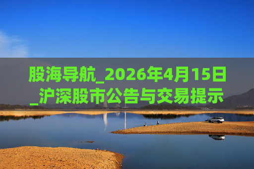 股海导航_2026年4月15日_沪深股市公告与交易提示  第1张