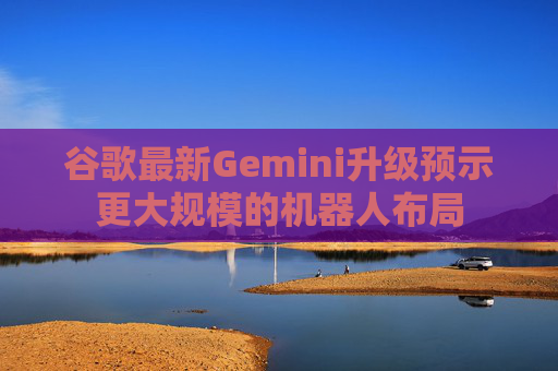 谷歌最新Gemini升级预示更大规模的机器人布局  第1张