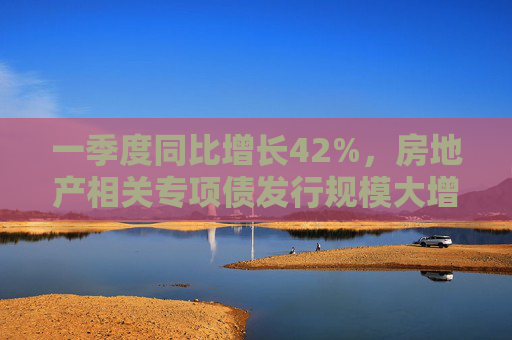 一季度同比增长42%，房地产相关专项债发行规模大增