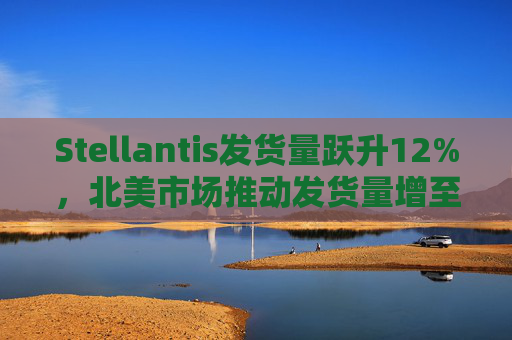 Stellantis发货量跃升12%，北美市场推动发货量增至37.9万辆