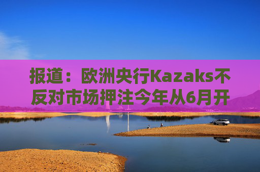 报道：欧洲央行Kazaks不反对市场押注今年从6月开始有两次加息