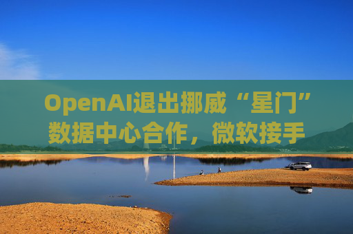 OpenAI退出挪威“星门”数据中心合作，微软接手