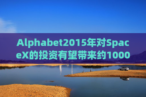 Alphabet2015年对SpaceX的投资有望带来约1000亿美元的收益