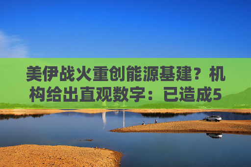 美伊战火重创能源基建？机构给出直观数字：已造成580亿美元损失！