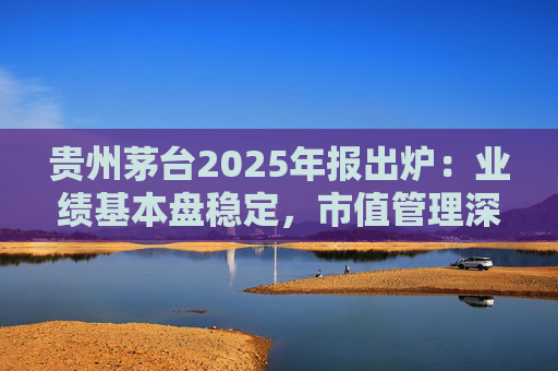 贵州茅台2025年报出炉：业绩基本盘稳定，市值管理深化，现金流充沛