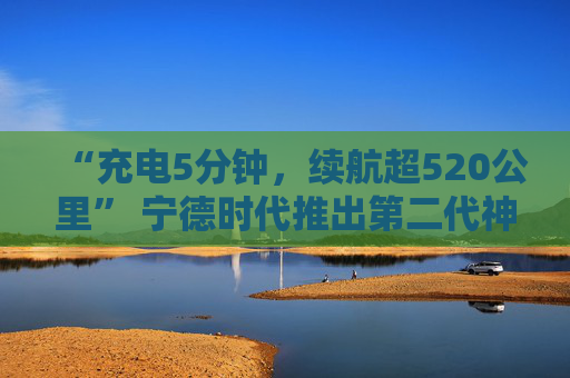 “充电5分钟，续航超520公里” 宁德时代推出第二代神行超充电池
