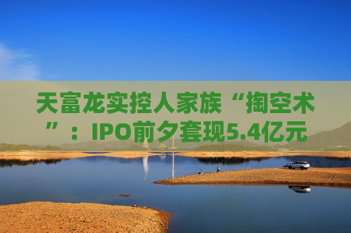 天富龙实控人家族“掏空术”：IPO前夕套现5.4亿元 账上7.6亿现金为何再募7.9亿？