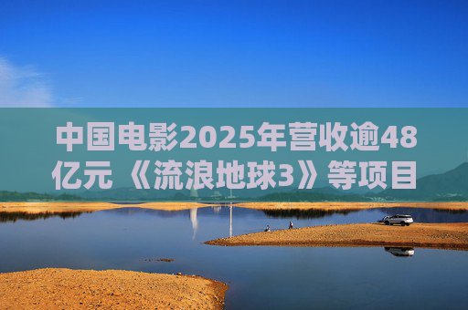 中国电影2025年营收逾48亿元 《流浪地球3》等项目正在开发中
