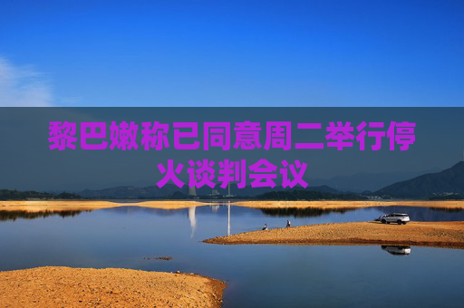 黎巴嫩称已同意周二举行停火谈判会议
