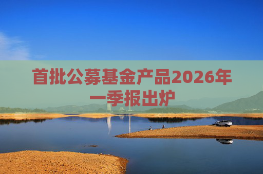 首批公募基金产品2026年一季报出炉