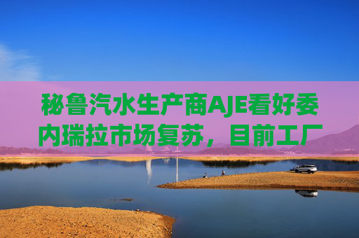 秘鲁汽水生产商AJE看好委内瑞拉市场复苏，目前工厂产能利用率仅为5%-10%