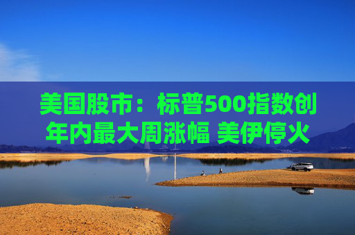 美国股市：标普500指数创年内最大周涨幅 美伊停火提振市场情绪