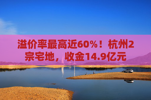 溢价率最高近60%！杭州2宗宅地，收金14.9亿元