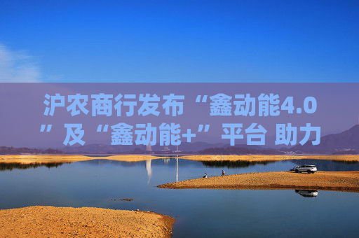 沪农商行发布“鑫动能4.0”及“鑫动能+”平台 助力产业链强链补链 赋能营商环境优化