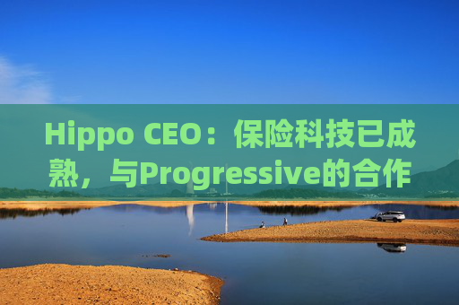 Hippo CEO:保险科技已成熟,与Progressive的合作就是最好证明 第1张 Hippo CEO:保险科技已成熟,与Progressive的合作就是最好证明 第1张