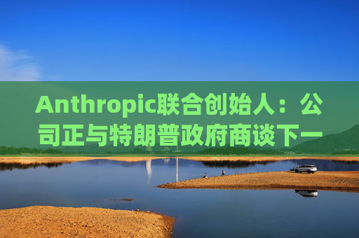 Anthropic联合创始人：公司正与特朗普政府商谈下一代AI模型  第1张