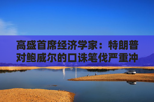 高盛首席经济学家：特朗普对鲍威尔的口诛笔伐严重冲击了金融市场