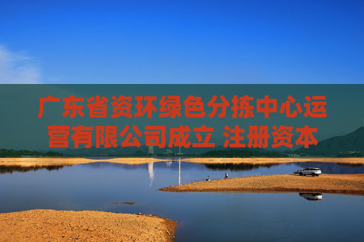 广东省资环绿色分拣中心运营有限公司成立 注册资本500万人民币