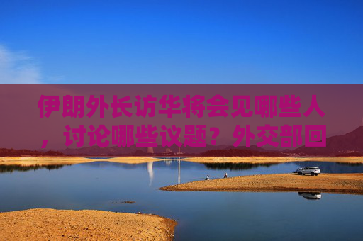 伊朗外长访华将会见哪些人，讨论哪些议题？外交部回应
