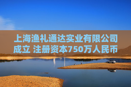 上海渔礼通达实业有限公司成立 注册资本750万人民币