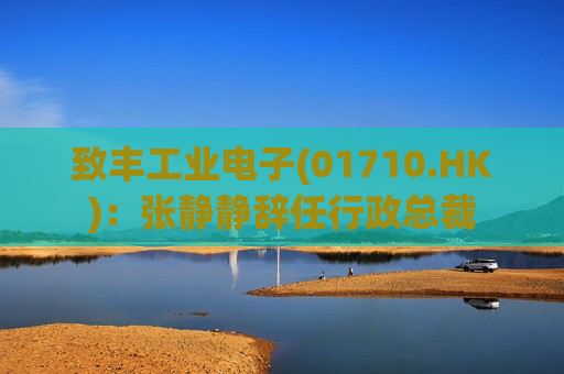 致丰工业电子(01710.HK)：张静静辞任行政总裁
