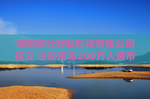 湖南鑫仕智联科技有限公司成立 注册资本200万人民币