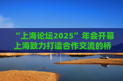 “上海论坛2025”年会开幕 上海致力打造合作交流的桥头堡