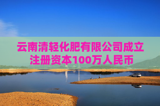 云南清轻化肥有限公司成立 注册资本100万人民币