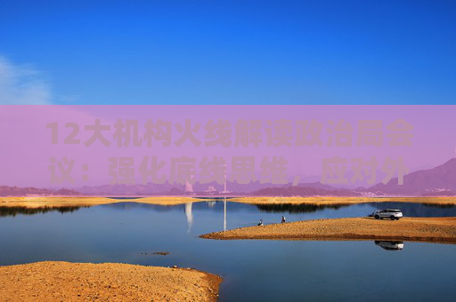 12大机构火线解读政治局会议：强化底线思维，应对外部冲击，宏观着力“四稳”，配置上沿三主线布局  第1张