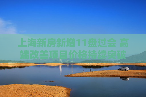 上海新房新增11盘过会 高端改善项目价格持续突破  第1张