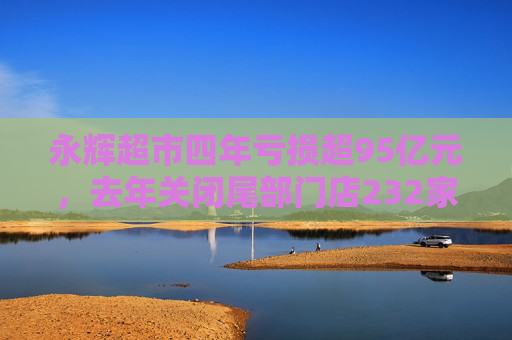 永辉超市四年亏损超95亿元，去年关闭尾部门店232家