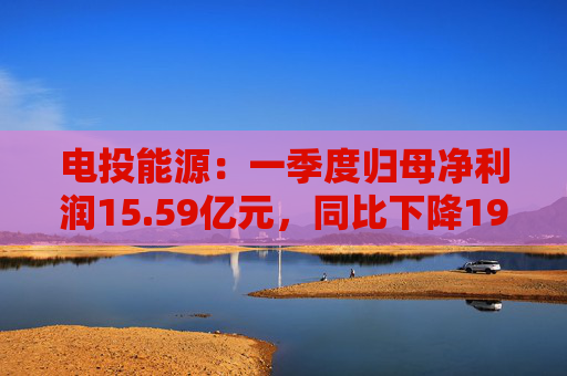 电投能源：一季度归母净利润15.59亿元，同比下降19.82%