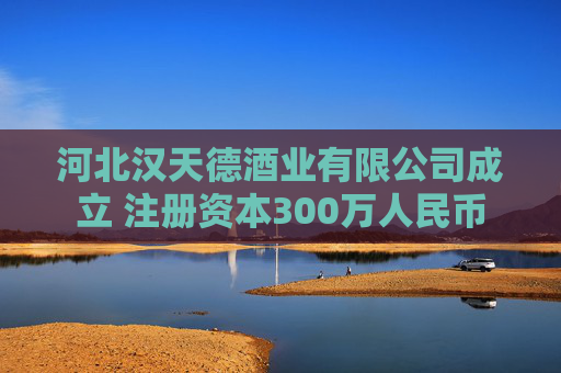 河北汉天德酒业有限公司成立 注册资本300万人民币
