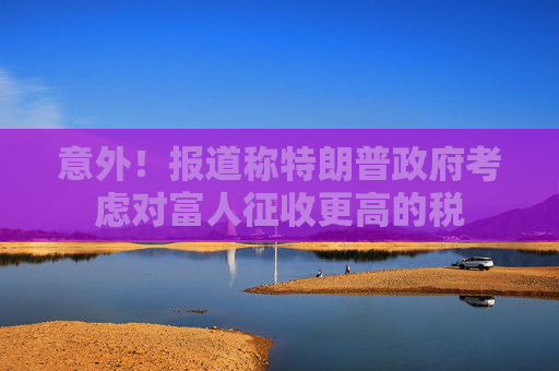 意外！报道称特朗普政府考虑对富人征收更高的税  第1张
