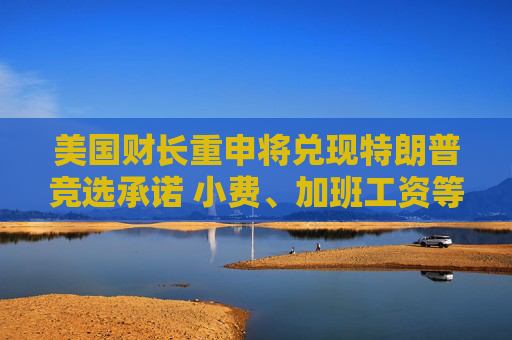 美国财长重申将兑现特朗普竞选承诺 小费、加班工资等将免税