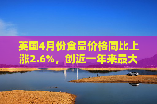 英国4月份食品价格同比上涨2.6%，创近一年来最大涨幅