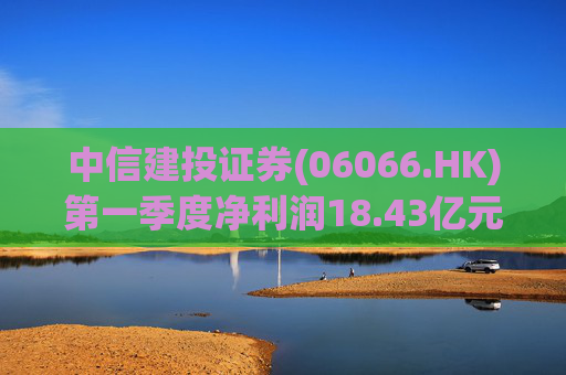 中信建投证券(06066.HK)第一季度净利润18.43亿元 同比增长50.07%