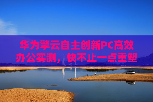 华为擎云自主创新PC高效办公实测，快不止一点重塑政务办公生产力新格局