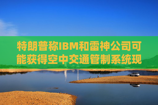 特朗普称IBM和雷神公司可能获得空中交通管制系统现代化改造合同