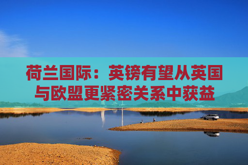 荷兰国际：英镑有望从英国与欧盟更紧密关系中获益  第1张