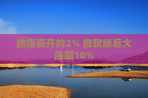 纳指高开约2% 微软绩后大涨超10%  第1张