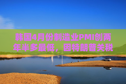 韩国4月份制造业PMI创两年半多最低，因特朗普关税导致需求暴跌