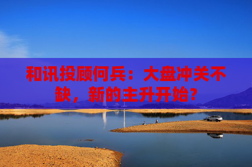 和讯投顾何兵：大盘冲关不缺，新的主升开始？