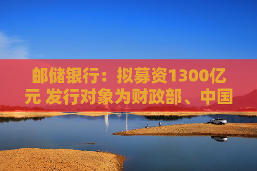 邮储银行：拟募资1300亿元 发行对象为财政部、中国移动集团和中国船舶集团