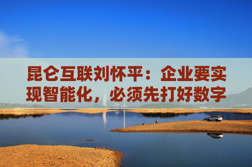 昆仑互联刘怀平：企业要实现智能化，必须先打好数字化基础