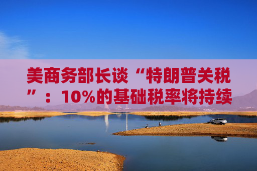 美商务部长谈“特朗普关税”：10%的基础税率将持续存在！