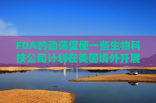 FDA的动荡促使一些生物科技公司计划在美国境外开展早期试验
