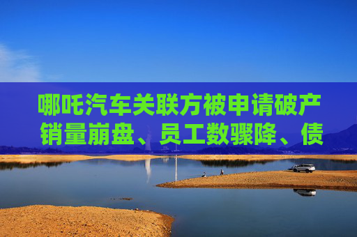 哪吒汽车关联方被申请破产 销量崩盘、员工数骤降、债转股计划近乎流产
