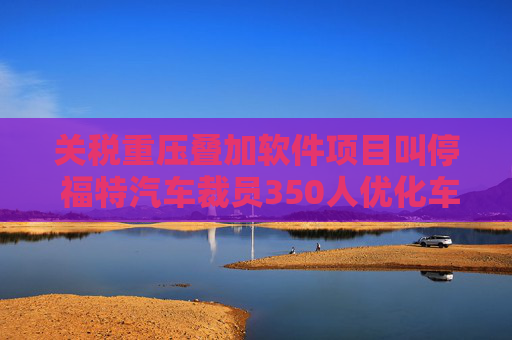 关税重压叠加软件项目叫停 福特汽车裁员350人优化车联网团队
