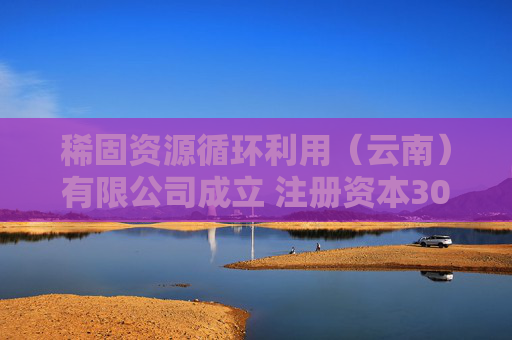 稀固资源循环利用（云南）有限公司成立 注册资本3000万人民币